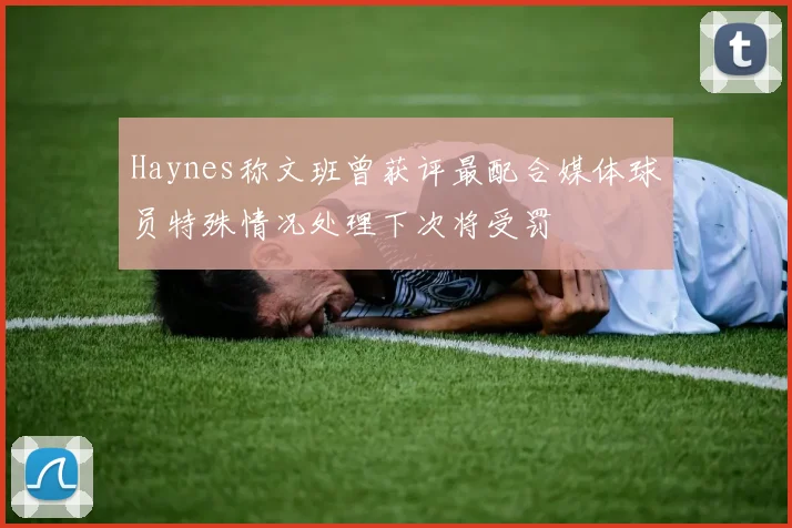 Haynes称文班曾获评最配合媒体球员特殊情况处理下次将受罚