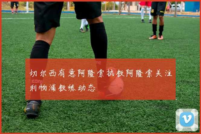 切尔西有意阿隆索执教阿隆索关注利物浦教练动态