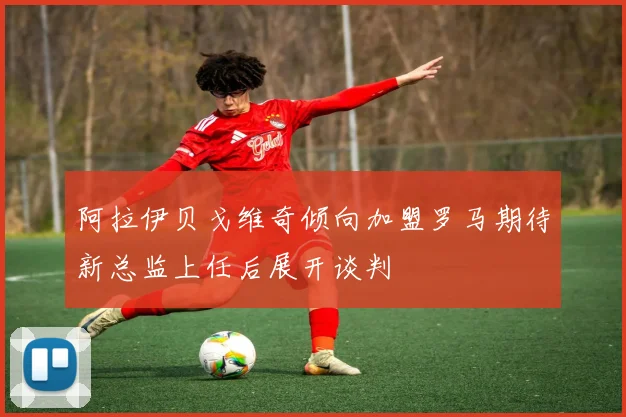 阿拉伊贝戈维奇倾向加盟罗马期待新总监上任后展开谈判