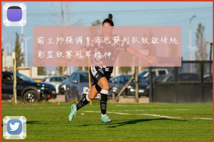 前主帅强调皇马巴萨列队致敬传统彰显联赛冠军精神