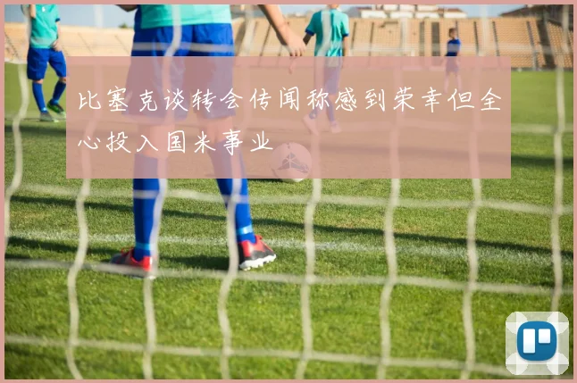 比塞克谈转会传闻称感到荣幸但全心投入国米事业