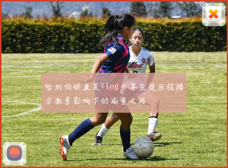 哈利伯顿康复Vlog分享变瘦历程揭示激素影响下的减重之路